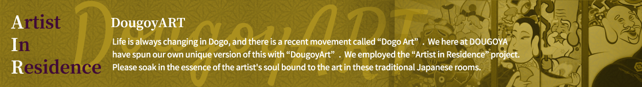 Life is always changing in Dogo, and there is a recent movement called “Dogo Art”.  We here at DOUGOYA have spun our own unique version of this with “DougoyArt”.  We employed the “Artist in Residence” project.  Please soak in the essence of the artist's soul bound to the art in these traditional Japanese rooms.